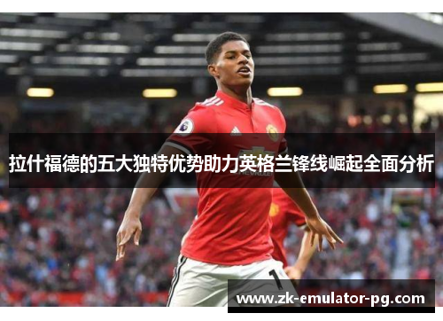 拉什福德的五大独特优势助力英格兰锋线崛起全面分析