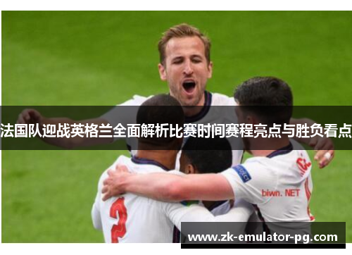 法国队迎战英格兰全面解析比赛时间赛程亮点与胜负看点 法国队迎战英格兰全面解析比赛时间赛程亮点与胜负看点