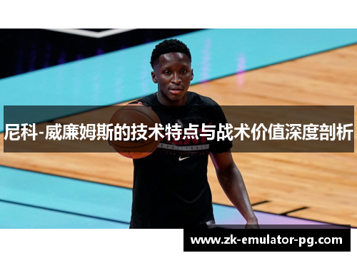 尼科-威廉姆斯的技术特点与战术价值深度剖析 尼科-威廉姆斯的技术特点与战术价值深度剖析