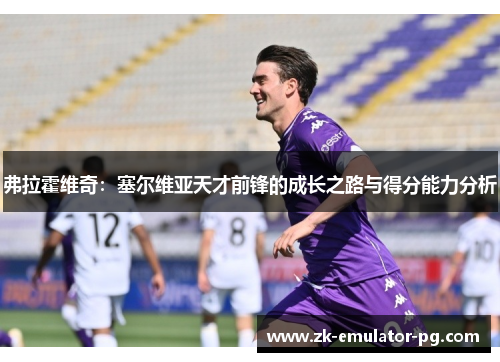 弗拉霍维奇:塞尔维亚天才前锋的成长之路与得分能力分析 弗拉霍维奇:塞尔维亚天才前锋的成长之路与得分能力分析