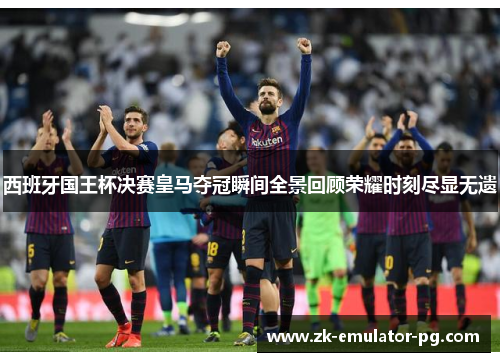 西班牙国王杯决赛皇马夺冠瞬间全景回顾荣耀时刻尽显无遗 西班牙国王杯决赛皇马夺冠瞬间全景回顾荣耀时刻尽显无遗