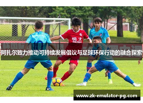 阿扎尔致力推动可持续发展倡议与足球环保行动的融合探索 阿扎尔致力推动可持续发展倡议与足球环保行动的融合探索