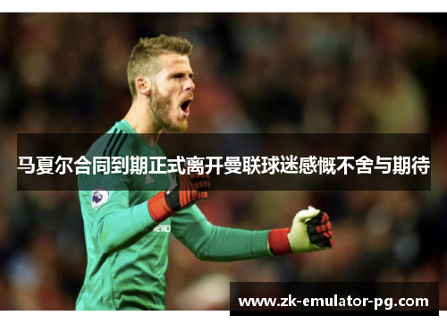 马夏尔合同到期正式离开曼联球迷感慨不舍与期待